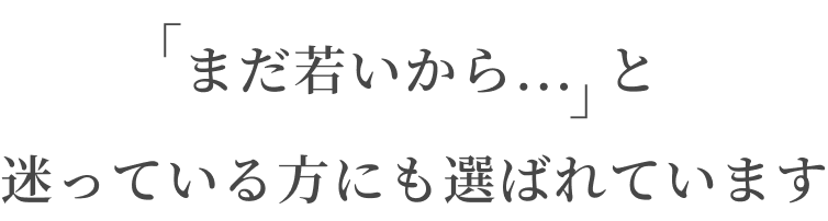 「まだ若いから...」と迷っている方にも選ばれています